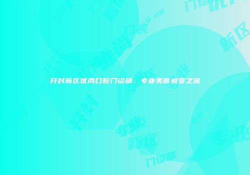 开封新区优尚口腔门诊部：专业美丽蜕变之旅