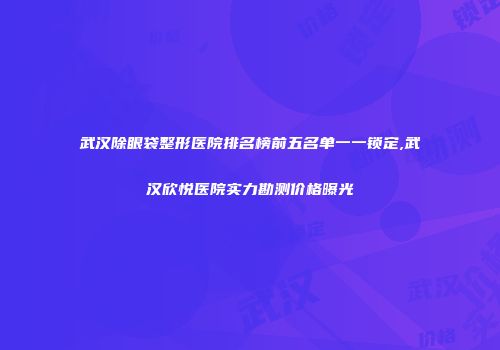 武汉除眼袋整形医院排名榜前五名单一一锁定,武汉欣悦医院实力勘测价格曝光