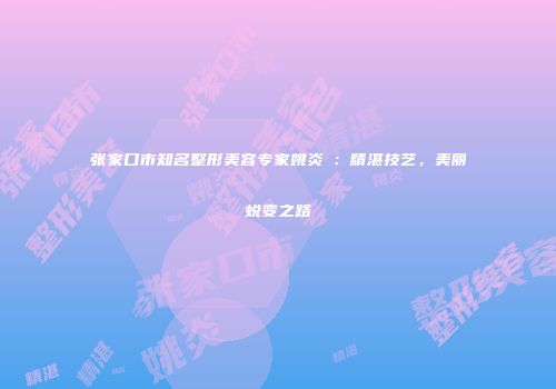 张家口市知名整形美容专家姚炎燚：精湛技艺，美丽蜕变之路