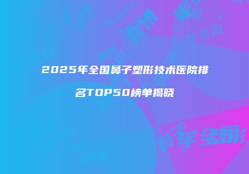 2025年全国鼻子塑形技术医院排名TOP50榜单揭晓