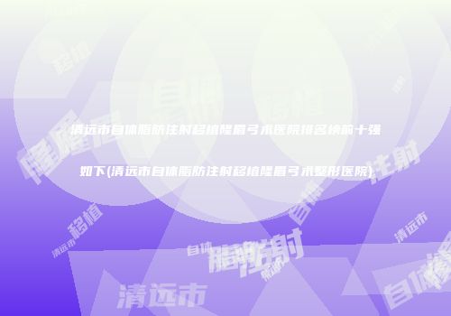 清远市自体脂肪注射移植隆眉弓术医院排名榜前十强如下(清远市自体脂肪注射移植隆眉弓术整形医院)