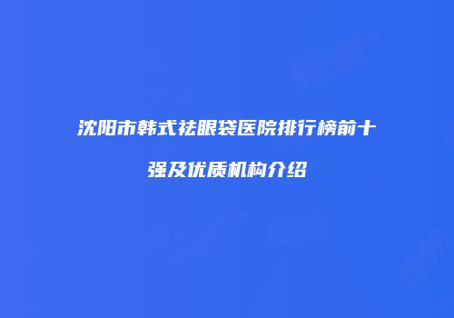 沈阳市韩式祛眼袋医院排行榜前十强及优质机构介绍