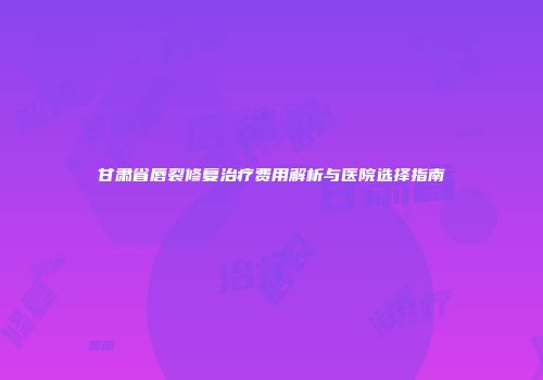 甘肃省唇裂修复治疗费用解析与医院选择指南