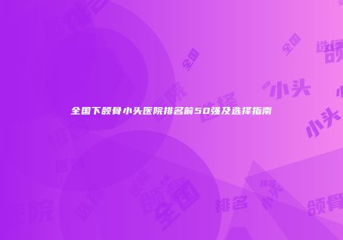 全国下颌骨小头医院排名前50强及选择指南