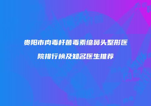 贵阳市肉毒杆菌毒素缩鼻头整形医院排行榜及知名医生推荐