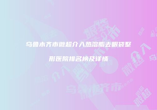 乌鲁木齐市微超介入热溶脂去眼袋整形医院排名榜及详情