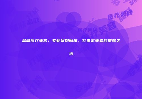 晶肤医疗美容：专业案例解析，打造求美者的信赖之选