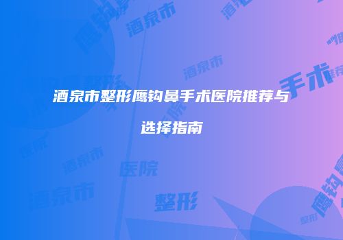 酒泉市整形鹰钩鼻手术医院推荐与选择指南