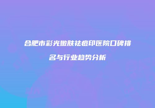 合肥市彩光嫩肤祛痘印医院口碑排名与行业趋势分析