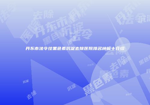 丹东市法令纹黑色素沉淀去除医院排名榜前十介绍