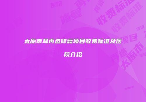 太原市耳再造修复项目收费标准及医院介绍
