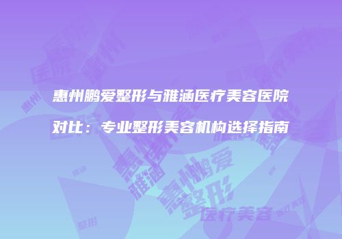 惠州鹏爱整形与雅涵医疗美容医院对比：专业整形美容机构选择指南