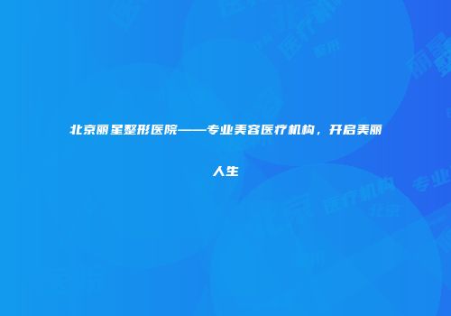 北京丽星整形医院——专业美容医疗机构，开启美丽人生