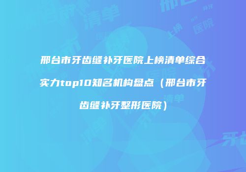 邢台市牙齿缝补牙医院上榜清单综合实力top10知名机构盘点（邢台市牙齿缝补牙整形医院）