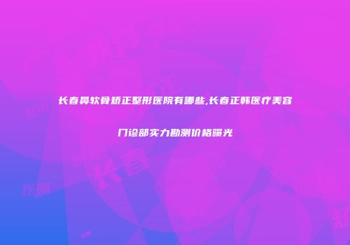 长春鼻软骨矫正整形医院有哪些,长春正韩医疗美容门诊部实力勘测价格曝光