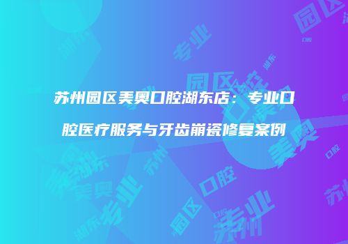 苏州园区美奥口腔湖东店：专业口腔医疗服务与牙齿崩瓷修复案例