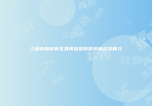 三亚市肋软骨全耳再造整形医院排名及简介