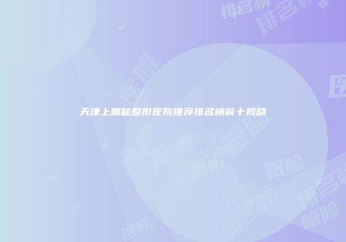 天津上眼睑整形医院推荐排名榜前十揭晓