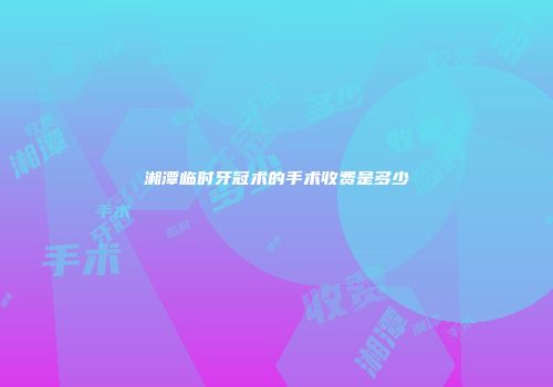 湘潭临时牙冠术的手术收费是多少