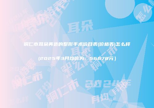 铜仁市耳朵再造的整形手术价目表(价格表)怎么样(2025年3月均价为：56678元）