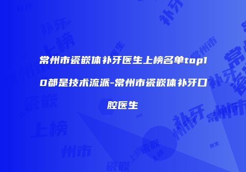 常州市瓷嵌体补牙医生上榜名单top10都是技术流派-常州市瓷嵌体补牙口腔医生