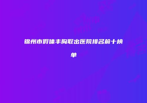 锦州市假体丰胸取出医院排名前十榜单