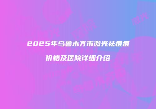 2025年乌鲁木齐市激光祛痘痘价格及医院详细介绍