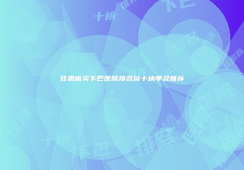 甘肃省尖下巴医院排名前十榜单及推荐