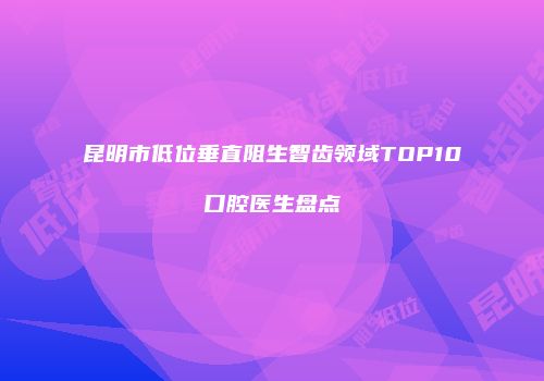 昆明市低位垂直阻生智齿领域TOP10口腔医生盘点