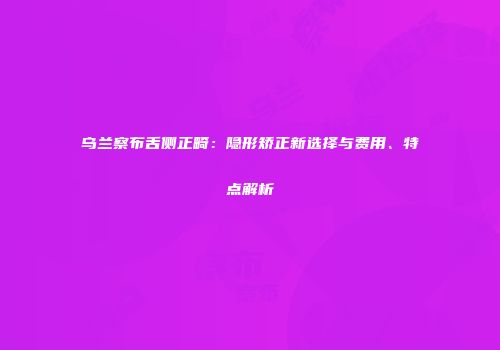 乌兰察布舌侧正畸：隐形矫正新选择与费用、特点解析