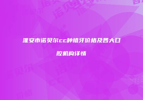 淮安市诺贝尔cc种植牙价格及各大口腔机构详情
