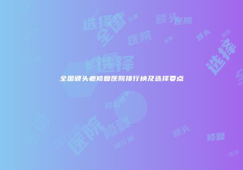 全国额头疤修复医院排行榜及选择要点