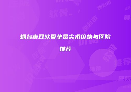 烟台市耳软骨垫鼻尖术价格与医院推荐