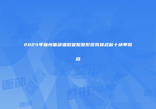 2025年锦州面部细微吸脂整形医院排名前十榜单揭晓