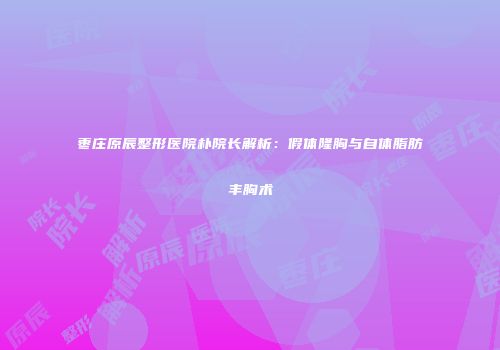 枣庄原辰整形医院朴院长解析：假体隆胸与自体脂肪丰胸术