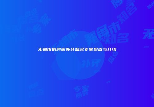 无锡市唇腭裂补牙知名专家盘点与介绍
