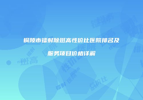 铜陵市镭射除斑高性价比医院排名及服务项目价格详解