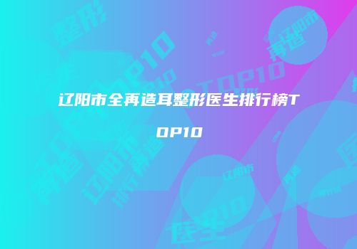 辽阳市全再造耳整形医生排行榜TOP10