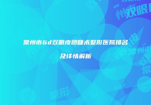 常州市6d双眼皮翘睫术整形医院排名及详情解析