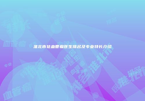 淮北市祛血管瘤医生排名及专业特长介绍