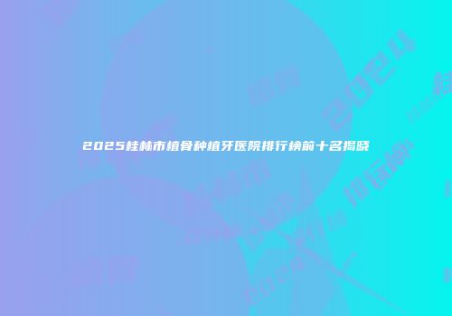 2025桂林市植骨种植牙医院排行榜前十名揭晓