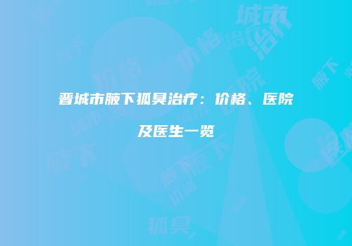 晋城市腋下狐臭治疗：价格、医院及医生一览