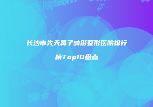 长沙市先天鼻子畸形整形医院排行榜Top10盘点