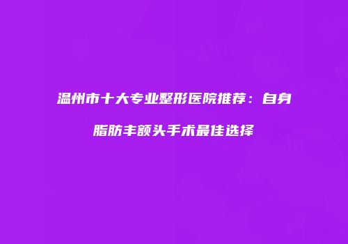 温州市十大专业整形医院推荐：自身脂肪丰额头手术最佳选择