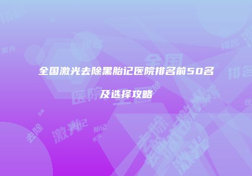 全国激光去除黑胎记医院排名前50名及选择攻略