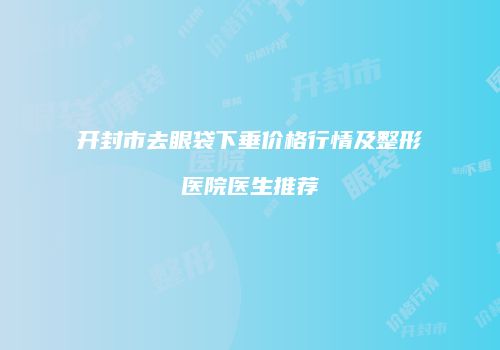 开封市去眼袋下垂价格行情及整形医院医生推荐