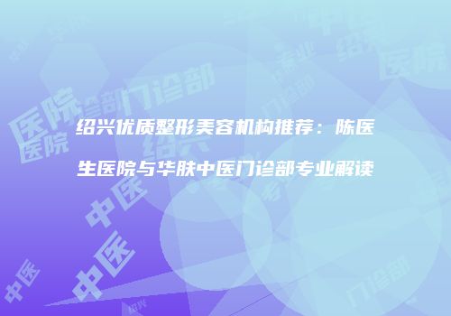 绍兴优质整形美容机构推荐：陈医生医院与华肤中医门诊部专业解读