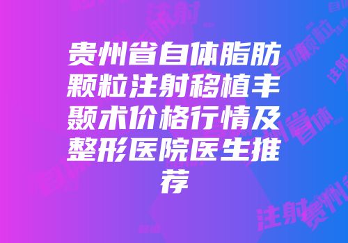 贵州省自体脂肪颗粒注射移植丰颞术价格行情及整形医院医生推荐