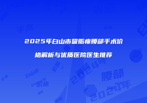 2025年白山市吸脂瘦腰部手术价格解析与优质医院医生推荐