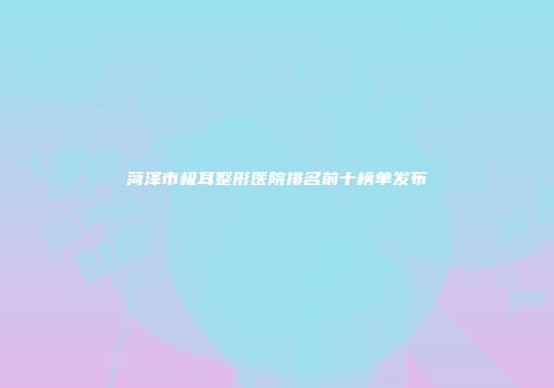 菏泽市极耳整形医院排名前十榜单发布